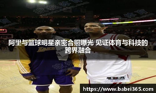 阿里与篮球明星亲密合照曝光 见证体育与科技的跨界融合